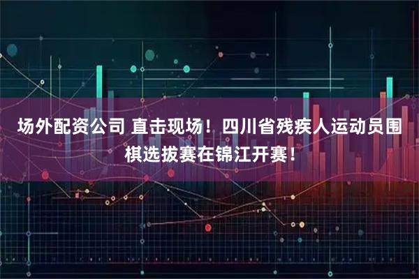 场外配资公司 直击现场！四川省残疾人运动员围棋选拔赛在锦江开赛！