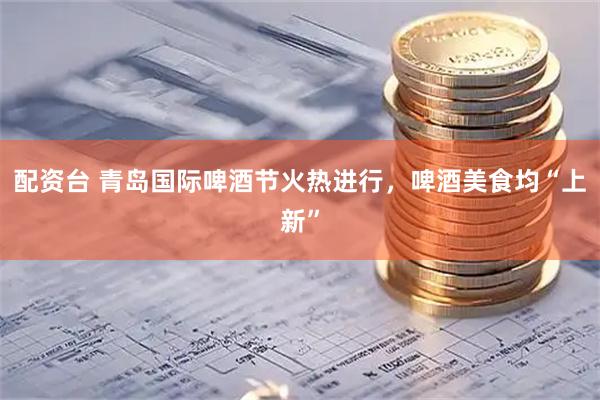配资台 青岛国际啤酒节火热进行，啤酒美食均“上新”