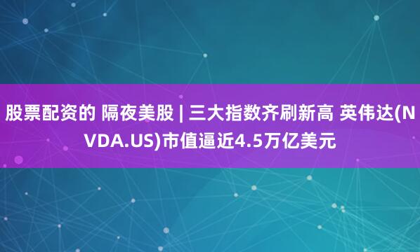 股票配资的 隔夜美股 | 三大指数齐刷新高 英伟达(NVDA.US)市值逼近4.5万亿美元
