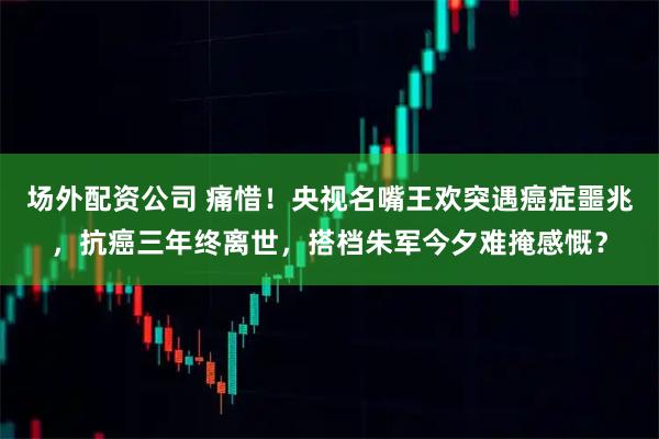 场外配资公司 痛惜！央视名嘴王欢突遇癌症噩兆，抗癌三年终离世，搭档朱军今夕难掩感慨？