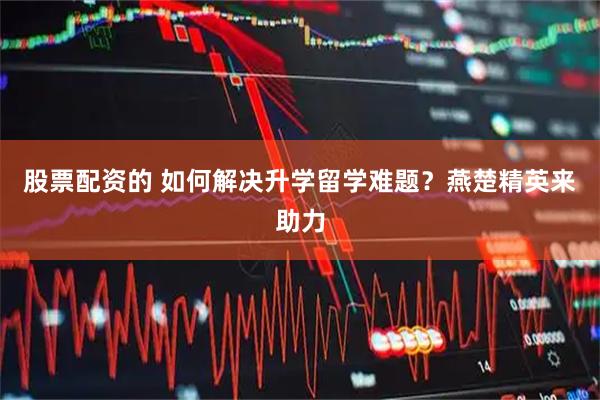 股票配资的 如何解决升学留学难题？燕楚精英来助力