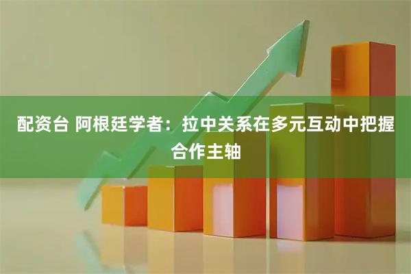 配资台 阿根廷学者：拉中关系在多元互动中把握合作主轴