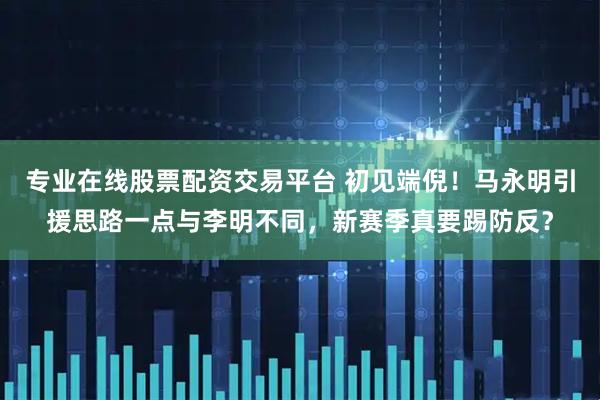 专业在线股票配资交易平台 初见端倪！马永明引援思路一点与李明不同，新赛季真要踢防反？