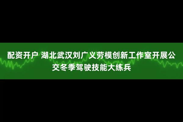 配资开户 湖北武汉刘广义劳模创新工作室开展公交冬季驾驶技能大练兵