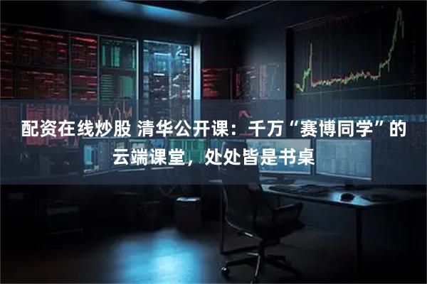 配资在线炒股 清华公开课：千万“赛博同学”的云端课堂，处处皆是书桌