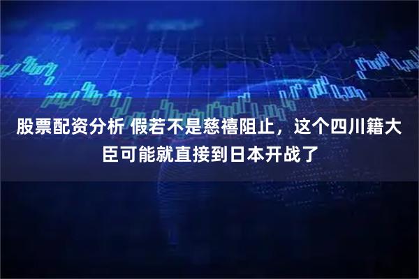 股票配资分析 假若不是慈禧阻止，这个四川籍大臣可能就直接到日本开战了
