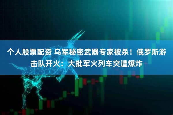 个人股票配资 乌军秘密武器专家被杀！俄罗斯游击队开火：大批军火列车突遭爆炸