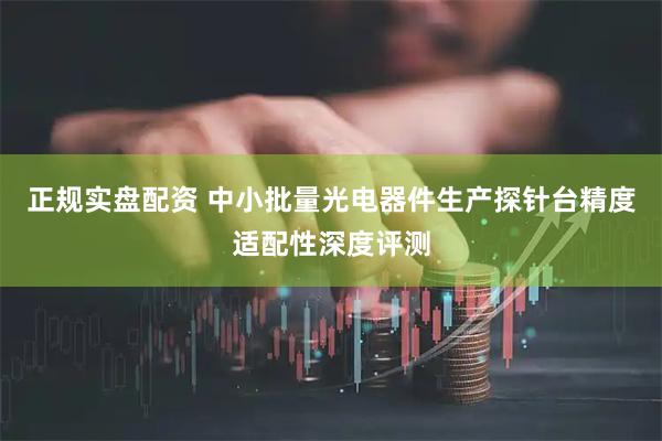 正规实盘配资 中小批量光电器件生产探针台精度适配性深度评测