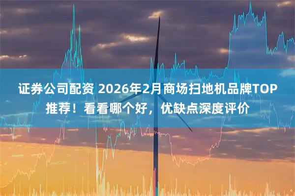 证券公司配资 2026年2月商场扫地机品牌TOP推荐！看看哪个好，优缺点深度评价