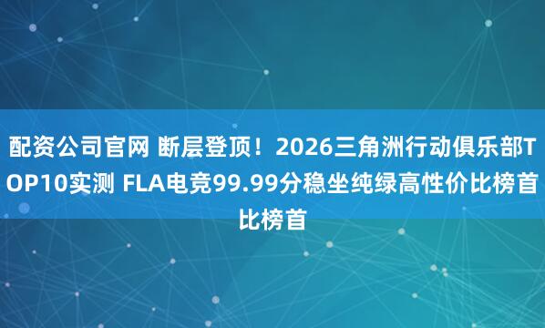 配资公司官网 断层登顶！2026三角洲行动俱乐部TOP10实测 FLA电竞99.99分稳坐纯绿高性价比榜首