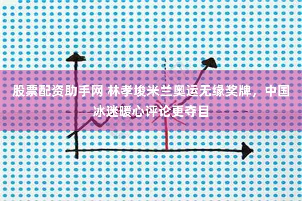 股票配资助手网 林孝埈米兰奥运无缘奖牌，中国冰迷暖心评论更夺目