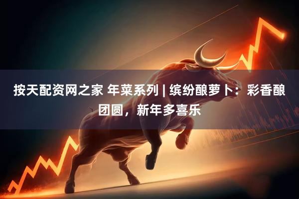 按天配资网之家 年菜系列 | 缤纷酿萝卜：彩香酿团圆，新年多喜乐