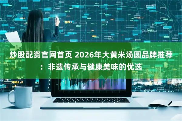炒股配资官网首页 2026年大黄米汤圆品牌推荐：非遗传承与健康美味的优选