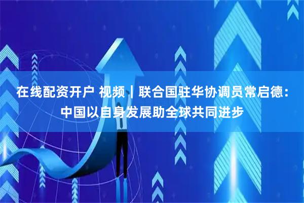 在线配资开户 视频｜联合国驻华协调员常启德：中国以自身发展助全球共同进步
