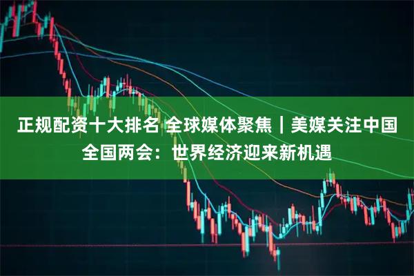 正规配资十大排名 全球媒体聚焦｜美媒关注中国全国两会：世界经济迎来新机遇