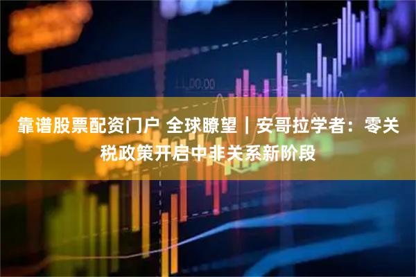 靠谱股票配资门户 全球瞭望｜安哥拉学者：零关税政策开启中非关系新阶段