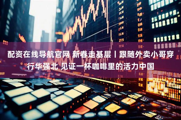 配资在线导航官网 新春走基层丨跟随外卖小哥穿行华强北 见证一杯咖啡里的活力中国