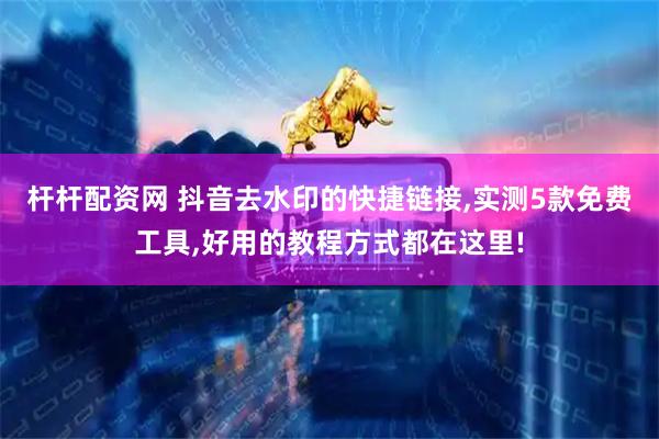 杆杆配资网 抖音去水印的快捷链接,实测5款免费工具,好用的教程方式都在这里!