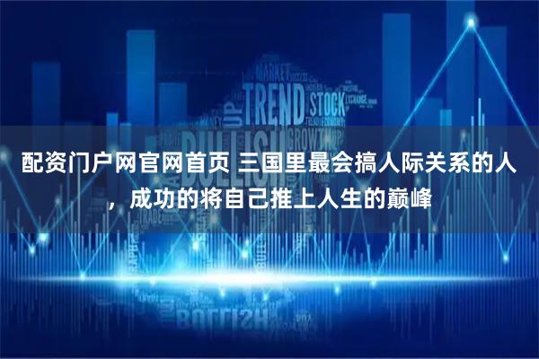 配资门户网官网首页 三国里最会搞人际关系的人，成功的将自己推上人生的巅峰