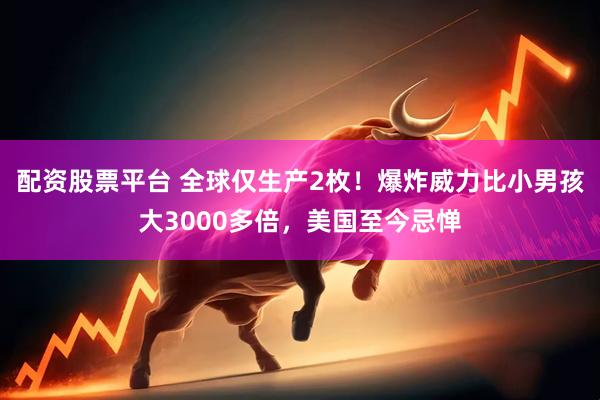 配资股票平台 全球仅生产2枚！爆炸威力比小男孩大3000多倍，美国至今忌惮