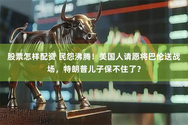 股票怎样配资 民怨沸腾！美国人请愿将巴伦送战场，特朗普儿子保不住了？