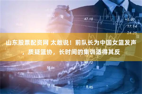 山东股票配资网 太敢说！前队长为中国女篮发声，质疑篮协，长时间的集训适得其反