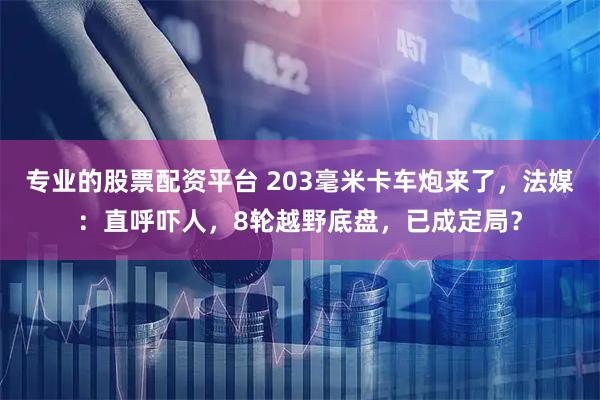 专业的股票配资平台 203毫米卡车炮来了，法媒：直呼吓人，8轮越野底盘，已成定局？