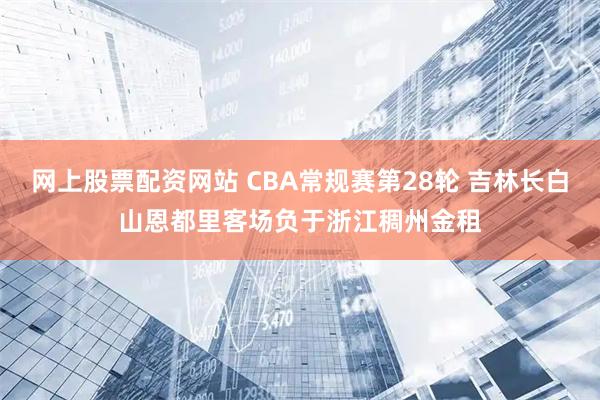 网上股票配资网站 CBA常规赛第28轮 吉林长白山恩都里客场负于浙江稠州金租