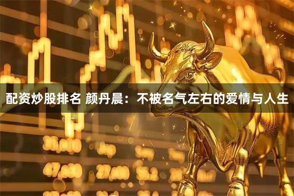 配资炒股排名 颜丹晨：不被名气左右的爱情与人生
