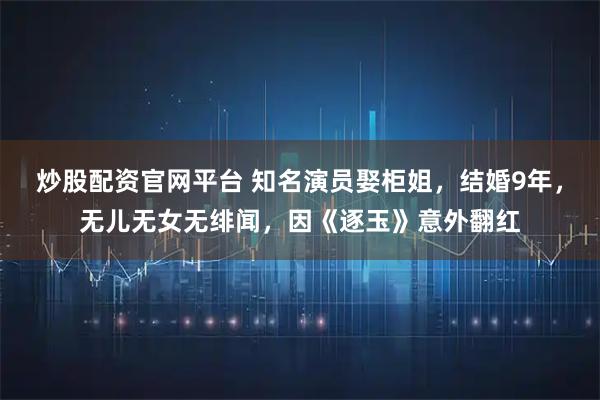 炒股配资官网平台 知名演员娶柜姐，结婚9年，无儿无女无绯闻，因《逐玉》意外翻红