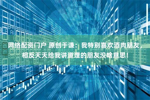 网络配资门户 原创于谦：我特别喜欢酒肉朋友，相反天天给我讲道理的朋友没啥意思！