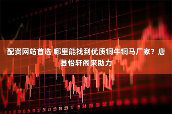 配资网站首选 哪里能找到优质铜牛铜马厂家？唐县怡轩阁来助力