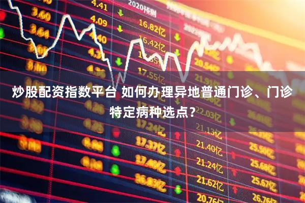 炒股配资指数平台 如何办理异地普通门诊、门诊特定病种选点？