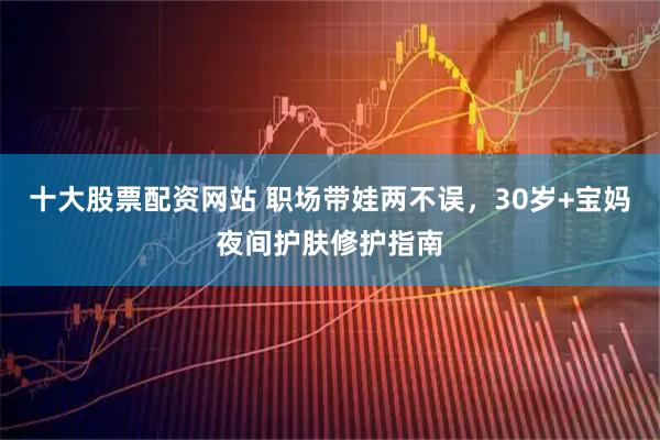 十大股票配资网站 职场带娃两不误，30岁+宝妈夜间护肤修护指南