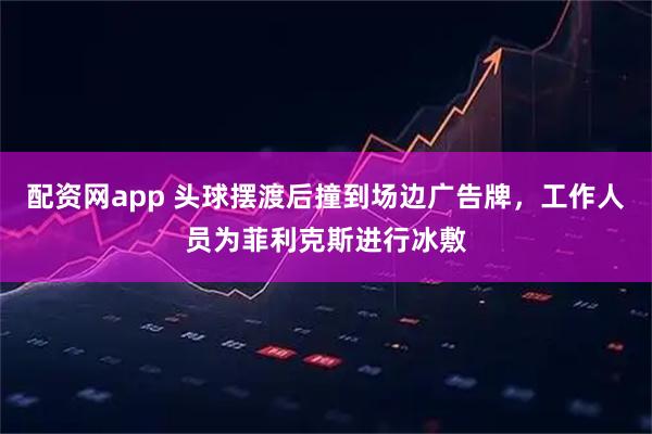 配资网app 头球摆渡后撞到场边广告牌，工作人员为菲利克斯进行冰敷