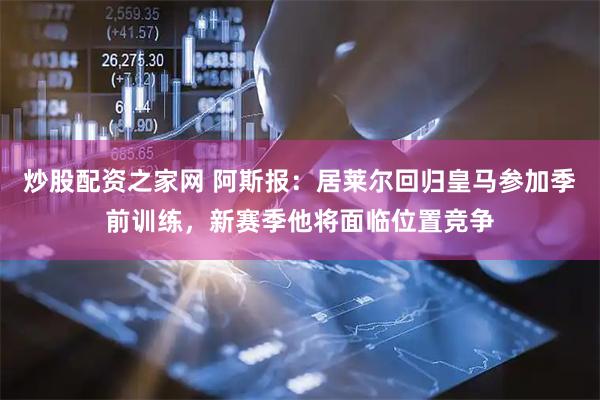 炒股配资之家网 阿斯报：居莱尔回归皇马参加季前训练，新赛季他将面临位置竞争